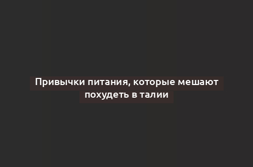 Привычки питания, которые мешают похудеть в талии