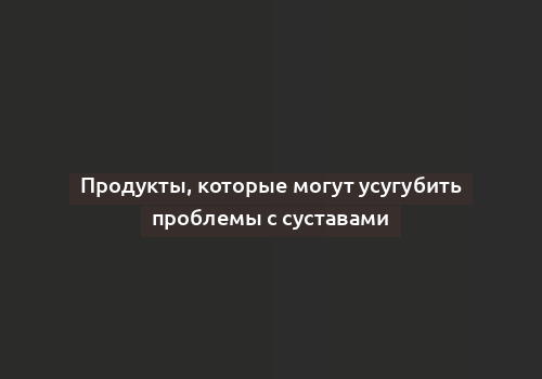 Продукты, которые могут усугубить проблемы с суставами