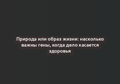 Природа или образ жизни: насколько важны гены, когда дело касается здоровья