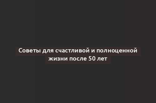 Советы для счастливой и полноценной жизни после 50 лет