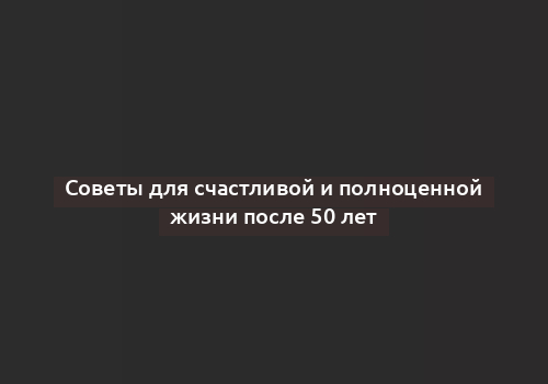 Советы для счастливой и полноценной жизни после 50 лет