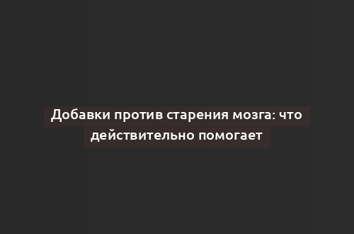 Добавки против старения мозга: что действительно помогает