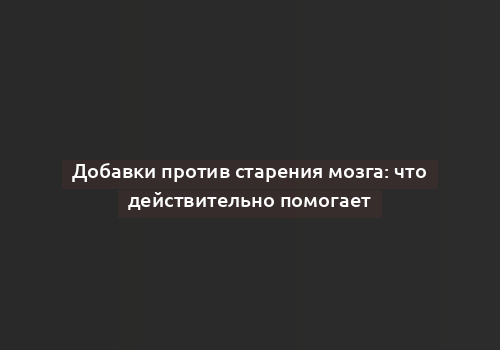 Добавки против старения мозга: что действительно помогает