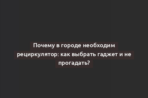 Почему в городе необходим рециркулятор: как выбрать гаджет и не прогадать?