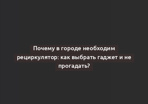 Почему в городе необходим рециркулятор: как выбрать гаджет и не прогадать?