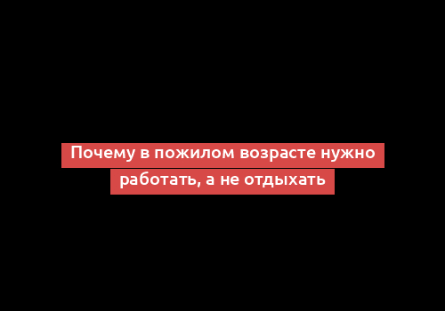 Почему в пожилом возрасте нужно работать, а не отдыхать